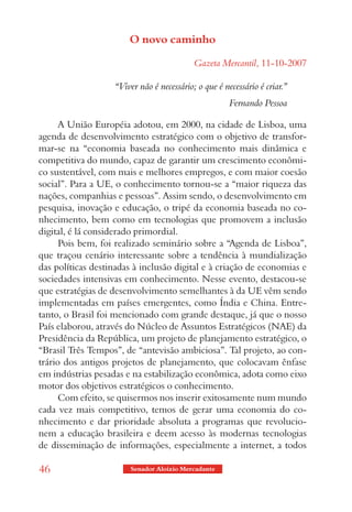 O novo caminho

                                           Gazeta Mercantil, 11-10-2007

                   “Viver não é necessário; o que é necessário é criar.”
                                                      Fernando Pessoa

      A União Européia adotou, em 2000, na cidade de Lisboa, uma
agenda de desenvolvimento estratégico com o objetivo de transfor-
mar-se na “economia baseada no conhecimento mais dinâmica e
competitiva do mundo, capaz de garantir um crescimento econômi-
co sustentável, com mais e melhores empregos, e com maior coesão
social”. Para a UE, o conhecimento tornou-se a “maior riqueza das
nações, companhias e pessoas”. Assim sendo, o desenvolvimento em
pesquisa, inovação e educação, o tripé da economia baseada no co-
nhecimento, bem como em tecnologias que promovem a inclusão
digital, é lá considerado primordial.
      Pois bem, foi realizado seminário sobre a “Agenda de Lisboa”,
que traçou cenário interessante sobre a tendência à mundialização
das políticas destinadas à inclusão digital e à criação de economias e
sociedades intensivas em conhecimento. Nesse evento, destacou-se
que estratégias de desenvolvimento semelhantes à da UE vêm sendo
implementadas em países emergentes, como Índia e China. Entre-
tanto, o Brasil foi mencionado com grande destaque, já que o nosso
País elaborou, através do Núcleo de Assuntos Estratégicos (NAE) da
Presidência da República, um projeto de planejamento estratégico, o
“Brasil Três Tempos”, de “antevisão ambiciosa”. Tal projeto, ao con-
trário dos antigos projetos de planejamento, que colocavam ênfase
em indústrias pesadas e na estabilização econômica, adota como eixo
motor dos objetivos estratégicos o conhecimento.
      Com efeito, se quisermos nos inserir exitosamente num mundo
cada vez mais competitivo, temos de gerar uma economia do co-
nhecimento e dar prioridade absoluta a programas que revolucio-
nem a educação brasileira e deem acesso às modernas tecnologias
de disseminação de informações, especialmente a internet, a todos

46                      Senador Aloizio Mercadante
 