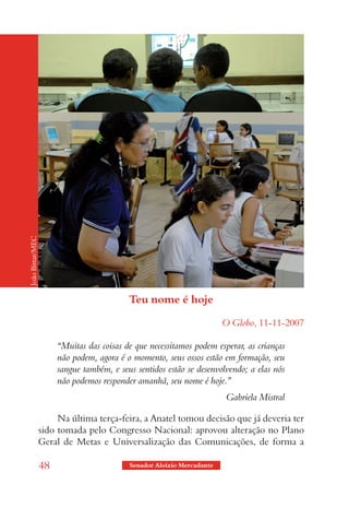 João Bittar/MEC




                                           Teu nome é hoje

                                                                        O Globo, 11-11-2007

                       “Muitas das coisas de que necessitamos podem esperar, as crianças
                       não podem, agora é o momento, seus ossos estão em formação, seu
                       sangue também, e seus sentidos estão se desenvolvendo; a elas nós
                       não podemos responder amanhã, seu nome é hoje.”
                                                                        Gabriela Mistral

                       Na última terça-feira, a Anatel tomou decisão que já deveria ter
                  sido tomada pelo Congresso Nacional: aprovou alteração no Plano
                  Geral de Metas e Universalização das Comunicações, de forma a

                  48                       Senador Aloizio Mercadante
 