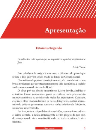 Apresentação

                       Estamos chegando


     Eu não estou entre aqueles que, ao expressarem opiniões, confinam-se a
     fatos.
                                                              Mark Twain

      Esta coletânea de artigos é um vasto e diferenciado painel que
retrata o País que vem sendo criado ao longo do Governo atual.
      Como fotos dispostas cronologicamente, ela conta histórias so-
bre as mudanças que aconteceram na nossa vida econômica e social e
analisa momentos decisivos do Brasil.
      O olhar por trás desses instantâneos é, sem dúvida, analítico e
criterioso. Como economista, gosto de embasar meu pensamento
na prova empírica, na consistência lógica dos argumentos. Contudo,
esse meu olhar não tem frieza. Há, nessas fotografias, o olhar apaixo-
nado do político que sempre sonhou o sonho coletivo do País justo,
solidário e desenvolvido.
      Por isso, nesses artigos há muitas opiniões, comentários, críticas
e, acima de tudo, a defesa intransigente de um projeto de país que,
do meu ponto de vista, vem frutificando em todas as esferas da vida
nacional.

                               Observatório                              5
 