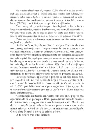 No ensino fundamental, apenas 17,2% dos alunos das escolas
públicas usam a internet, ao passo que, nas escolas particulares, este
número sobe para 74,3%. No ensino médio, o percentual de estu-
dantes das escolas públicas com acesso à internet é também muito
baixo (37,3%), bem inferior ao das particulares (83,6%).
      Ante esse quadro, considero que a instalação de redes de banda
larga nos municípios, embora fundamental, não basta. É necessário le-
var a inclusão digital até as escolas públicas, onde essa tecnologia vai
fazer a diferença entre ter ou não ter futuro como cidadão produtivo.
      Mais: vai fazer a diferença entre termos ou não futuro como
nação desenvolvida.
      Na União Européia, sabe-se disso há tempos. Por isso, ela ado-
tou como grande objetivo estratégico se transformar na economia do
conhecimento mais dinâmica e competitiva do mundo. Para tanto, os
seus membros vêm investindo pesadamente em pesquisa, educação e
inclusão digital. Portugal, por exemplo, colocou, em apenas um ano,
banda larga em todas as suas escolas, tendo partido de um índice de
inclusão digital escolar bastante baixo (18%). Os resultados já apa-
recem. Dezessete estudos distintos feitos na UE comprovam que a
internet nas escolas vem aumentando o desempenho dos alunos e di-
minuindo as diferenças entre estratos sociais no processo educativo.
      Por esses motivos, apresentei o projeto de lei para levar, com
recursos do Fust, internet de banda larga a todas as escolas públi-
cas. Trata-se de colocar 170 mil escolas e 44 milhões de alunos no
século XXI, possibilitando-lhes superar o apartheid digital e, com ele,
o apartheid socioeconômico que marca profunda e historicamente a
nossa estrutura social.
      A conjugação da decisão da Anatel com esse meu projeto cria
oportunidade única para que o Brasil possa dar um salto de qualida-
de educacional estratégico para o seu desenvolvimento. Mas temos
de ter pressa. As oportunidades históricas passam, e o potencial das
nossas crianças poderá ser, de novo, criminosamente desperdiçado.
Como disse Mistral, o nome da criança é hoje.
      O do futuro brasileiro, também.




50                      Senador Aloizio Mercadante
 