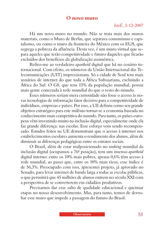 O novo muro
                                                      IstoÉ, 3-12-2007
      Há um novo muro no mundo. Não se trata mais dos muros
materiais, como o Muro de Berlin, que separava comunismo e capi-
talismo, ou como o muro da fronteira do México com os EUA, que
segrega a pobreza da afluência. Desta vez, é um muro virtual que se-
para aqueles que terão competitividade e futuro daqueles que ficarão
excluídos dos benefícios da globalização assimétrica.
      Refiro-me ao verdadeiro apartheid digital que há no cenário in-
ternacional. Com efeito, os números da União Internacional das Te-
lecomunicações (UIT) impressionam. Só a cidade de Seul tem mais
usuários de internet do que toda a África Subsaariana, excluindo a
África do Sul. O G8, que tem 15% da população mundial, possui
mais gente conectada à rede mundial do que o resto do mundo.
      Esses números seriam mera curiosidade não fosse o acesso às no-
vas tecnologias de informação fator decisivo para a competitividade de
indivíduos, empresas e países. Por isso, a UE definiu como seu grande
objetivo estratégico para este milênio tornar-se a economia baseada no
conhecimento mais competitiva do mundo. Para tanto, os países euro-
peus vêm investindo muito na inclusão digital, especialmente onde ela
faz grande diferença: nas escolas. Esse esforço vem sendo recompen-
sado. Estudos feitos na UE demonstram que o acesso à internet nos
estabelecimentos escolares aumenta o rendimento dos alunos, além de
diminuir as diferenças pedagógicas entre os estratos sociais.
      O Brasil, além de estar malposicionado no ranking mundial da
inclusão digital (ocupamos a 76ª posição), tem um imenso apartheid
digital interno: entre os 10% mais pobres, apenas 0,6% têm acesso à
rede mundial, ao passo que, entre os 10% mais ricos, esse índice é
de 56,3%. Preocupado com isso, apresentei projeto, já aprovado no
Senado, para levar internet de banda larga a todas as escolas públicas,
o que permitirá que 45 milhões de alunos entrem no século XXI com
a perspectiva de se converterem em cidadãos produtivos.
      Precisamos dar esse salto de qualidade educacional e queimar
etapas no nosso desenvolvimento. Mas, para tanto, temos de derru-
bar esse muro que impede a passagem do futuro do Brasil.


                              Observatório                         51
 