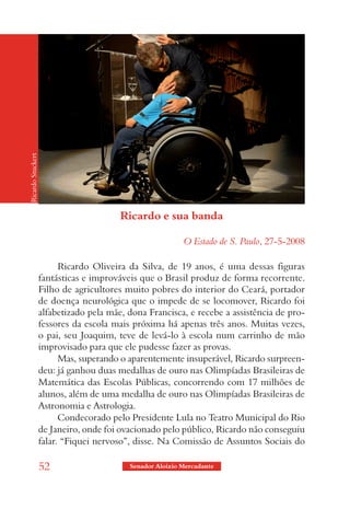 Ricardo Stuckert




                                        Ricardo e sua banda

                                                          O Estado de S. Paulo, 27-5-2008

                         Ricardo Oliveira da Silva, de 19 anos, é uma dessas figuras
                   fantásticas e improváveis que o Brasil produz de forma recorrente.
                   Filho de agricultores muito pobres do interior do Ceará, portador
                   de doença neurológica que o impede de se locomover, Ricardo foi
                   alfabetizado pela mãe, dona Francisca, e recebe a assistência de pro-
                   fessores da escola mais próxima há apenas três anos. Muitas vezes,
                   o pai, seu Joaquim, teve de levá-lo à escola num carrinho de mão
                   improvisado para que ele pudesse fazer as provas.
                         Mas, superando o aparentemente insuperável, Ricardo surpreen-
                   deu: já ganhou duas medalhas de ouro nas Olimpíadas Brasileiras de
                   Matemática das Escolas Públicas, concorrendo com 17 milhões de
                   alunos, além de uma medalha de ouro nas Olimpíadas Brasileiras de
                   Astronomia e Astrologia.
                         Condecorado pelo Presidente Lula no Teatro Municipal do Rio
                   de Janeiro, onde foi ovacionado pelo público, Ricardo não conseguiu
                   falar. “Fiquei nervoso”, disse. Na Comissão de Assuntos Sociais do

                   52                     Senador Aloizio Mercadante
 