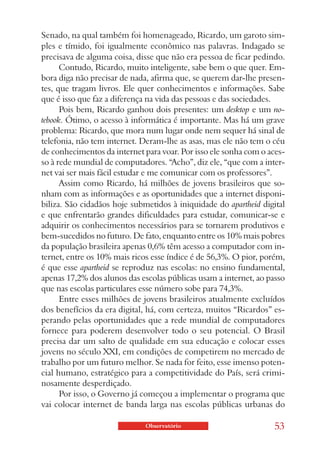 Senado, na qual também foi homenageado, Ricardo, um garoto sim-
ples e tímido, foi igualmente econômico nas palavras. Indagado se
precisava de alguma coisa, disse que não era pessoa de ficar pedindo.
      Contudo, Ricardo, muito inteligente, sabe bem o que quer. Em-
bora diga não precisar de nada, afirma que, se querem dar-lhe presen-
tes, que tragam livros. Ele quer conhecimentos e informações. Sabe
que é isso que faz a diferença na vida das pessoas e das sociedades.
      Pois bem, Ricardo ganhou dois presentes: um desktop e um no-
tebook. Ótimo, o acesso à informática é importante. Mas há um grave
problema: Ricardo, que mora num lugar onde nem sequer há sinal de
telefonia, não tem internet. Deram-lhe as asas, mas ele não tem o céu
de conhecimentos da internet para voar. Por isso ele sonha com o aces-
so à rede mundial de computadores. “Acho”, diz ele, “que com a inter-
net vai ser mais fácil estudar e me comunicar com os professores”.
      Assim como Ricardo, há milhões de jovens brasileiros que so-
nham com as informações e as oportunidades que a internet disponi-
biliza. São cidadãos hoje submetidos à iniquidade do apartheid digital
e que enfrentarão grandes dificuldades para estudar, comunicar-se e
adquirir os conhecimentos necessários para se tornarem produtivos e
bem-sucedidos no futuro. De fato, enquanto entre os 10% mais pobres
da população brasileira apenas 0,6% têm acesso a computador com in-
ternet, entre os 10% mais ricos esse índice é de 56,3%. O pior, porém,
é que esse apartheid se reproduz nas escolas: no ensino fundamental,
apenas 17,2% dos alunos das escolas públicas usam a internet, ao passo
que nas escolas particulares esse número sobe para 74,3%.
      Entre esses milhões de jovens brasileiros atualmente excluídos
dos benefícios da era digital, há, com certeza, muitos “Ricardos” es-
perando pelas oportunidades que a rede mundial de computadores
fornece para poderem desenvolver todo o seu potencial. O Brasil
precisa dar um salto de qualidade em sua educação e colocar esses
jovens no século XXI, em condições de competirem no mercado de
trabalho por um futuro melhor. Se nada for feito, esse imenso poten-
cial humano, estratégico para a competitividade do País, será crimi-
nosamente desperdiçado.
      Por isso, o Governo já começou a implementar o programa que
vai colocar internet de banda larga nas escolas públicas urbanas do

                             Observatório                          53
 