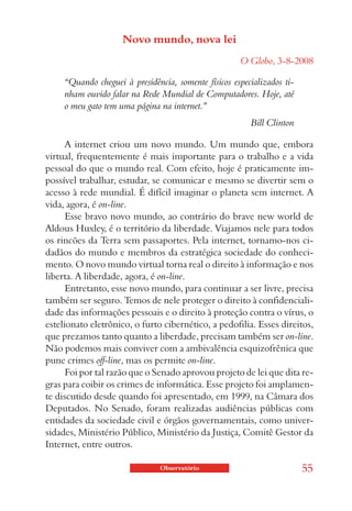 Novo mundo, nova lei
                                                      O Globo, 3-8-2008

     “Quando cheguei à presidência, somente físicos especializados ti-
     nham ouvido falar na Rede Mundial de Computadores. Hoje, até
     o meu gato tem uma página na internet.”
                                                         Bill Clinton

      A internet criou um novo mundo. Um mundo que, embora
virtual, frequentemente é mais importante para o trabalho e a vida
pessoal do que o mundo real. Com efeito, hoje é praticamente im-
possível trabalhar, estudar, se comunicar e mesmo se divertir sem o
acesso à rede mundial. É difícil imaginar o planeta sem internet. A
vida, agora, é on-line.
      Esse bravo novo mundo, ao contrário do brave new world de
Aldous Huxley, é o território da liberdade. Viajamos nele para todos
os rincões da Terra sem passaportes. Pela internet, tornamo-nos ci-
dadãos do mundo e membros da estratégica sociedade do conheci-
mento. O novo mundo virtual torna real o direito à informação e nos
liberta. A liberdade, agora, é on-line.
      Entretanto, esse novo mundo, para continuar a ser livre, precisa
também ser seguro. Temos de nele proteger o direito à confidenciali-
dade das informações pessoais e o direito à proteção contra o vírus, o
estelionato eletrônico, o furto cibernético, a pedofilia. Esses direitos,
que prezamos tanto quanto a liberdade, precisam também ser on-line.
Não podemos mais conviver com a ambivalência esquizofrênica que
pune crimes off-line, mas os permite on-line.
      Foi por tal razão que o Senado aprovou projeto de lei que dita re-
gras para coibir os crimes de informática. Esse projeto foi amplamen-
te discutido desde quando foi apresentado, em 1999, na Câmara dos
Deputados. No Senado, foram realizadas audiências públicas com
entidades da sociedade civil e órgãos governamentais, como univer-
sidades, Ministério Público, Ministério da Justiça, Comitê Gestor da
Internet, entre outros.

                                Observatório                             55
 