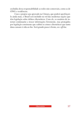 excluídas dessa responsabilidade as redes não comerciais, como as de
ONG e residências.
     Caso o projeto seja aprovado na Câmara, que poderá aperfeiçoá-
lo ainda mais, o Brasil será incluído no rol das modernas nações que
têm legislação sobre delitos cibernéticos. Com ele, os usuários de in-
ternet continuarão a trocar informações livremente, mas protegidos
por legislação consistente que coibirá os crimes cibernéticos que tanto
dano causam à vida on-line. Será grande passo à frente, on e off-line.




                              Observatório                         57
 