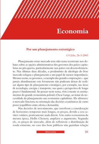 Economia

            Por um planejamento estratégico
                                                 O Globo, 26-3-2003

      Planejamento versus mercado tem sido tema recorrente nos de-
bates sobre as opções administrativas dos governos dos países capita-
listas no pós-guerra, particularmente nos países em desenvolvimen-
to. Nas últimas duas décadas, o predomínio da ideologia do livre
mercado relegou o planejamento a um papel de menor importância.
Mesmo assim, os governos, a exemplo das grandes corporações – que
jamais abandonaram esta ferramenta não puderam deixar de reali-
zar algum tipo de planejamento estratégico, por exemplo, nas áreas
de tecnologia, energia e transporte, nas quais a perspectiva de longo
prazo é fundamental. Ao pensar neste tema, vêm à mente os ensina-
mentos do grande economista polonês Oscar Lange, ao tratar da ne-
cessidade do planejamento nas economias capitalistas. Ele afirmava:
o mercado funciona na orientação das decisões econômicas de curto
prazo (equilíbrio entre oferta e demanda).
      Nas decisões de investimento, que envolvem a consideração
de horizontes temporais mais longos, os preços, devido a seu ca-
ráter estático, praticamente nada dizem. Um outro economista da
mesma época, Hollis Chenery, ampliava o argumento. Segundo
ele, os preços de mercado, além de refletirem a distribuição da
renda existente, no caso dos bens públicos não guardam relação

                             Observatório                         59
 