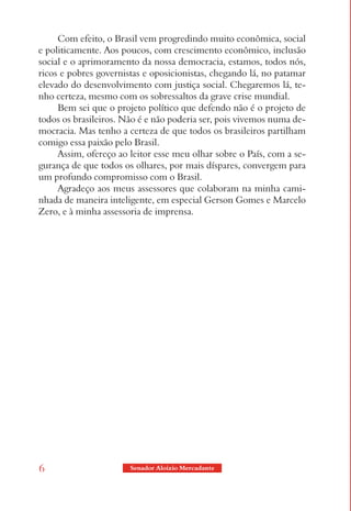 Com efeito, o Brasil vem progredindo muito econômica, social
e politicamente. Aos poucos, com crescimento econômico, inclusão
social e o aprimoramento da nossa democracia, estamos, todos nós,
ricos e pobres governistas e oposicionistas, chegando lá, no patamar
elevado do desenvolvimento com justiça social. Chegaremos lá, te-
nho certeza, mesmo com os sobressaltos da grave crise mundial.
     Bem sei que o projeto político que defendo não é o projeto de
todos os brasileiros. Não é e não poderia ser, pois vivemos numa de-
mocracia. Mas tenho a certeza de que todos os brasileiros partilham
comigo essa paixão pelo Brasil.
     Assim, ofereço ao leitor esse meu olhar sobre o País, com a se-
gurança de que todos os olhares, por mais díspares, convergem para
um profundo compromisso com o Brasil.
     Agradeço aos meus assessores que colaboram na minha cami-
nhada de maneira inteligente, em especial Gerson Gomes e Marcelo
Zero, e à minha assessoria de imprensa.




6                      Senador Aloizio Mercadante
 