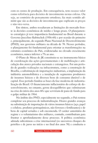 com os custos de produção. Em consequência, tem escasso valor
como referência para decisões de investimento nestas esferas. Ou
seja, ao contrário do pensamento ortodoxo, faz mais sentido ad-
mitir que são as decisões de investimento que explicam os preços
e não vice-versa.
      Em síntese, ambos ressaltavam as limitações do mercado fren-
te às decisões econômicas de médio e longo prazo. O planejamen-
to estratégico já teve importância fundamental no Brasil durante o
Governo Juscelino Kubitschek (1956-60) e por ocasião do primeiro
e, principalmente, do segundo Plano Nacional de Desenvolvimento
(PND), nos governos militares na década de 70. Nesses períodos,
o planejamento foi fundamental para orientar as transformações na
estrutura econômica do País, evidenciadas no elevado crescimento
econômico, nunca inferior a 7% ao ano.
      O Plano de Metas de JK constituiu-se no instrumento básico
de coordenação das ações governamentais e de mobilização e arti-
culação dos atores privados nacionais e estrangeiros. Foi um perío-
do de grandes realizações na infraestrutura, como a construção de
Brasília, a substituição de importações industriais, a implantação da
indústria automobilística e a instalação de segmentos produtores
de insumos básicos e de diversos bens de consumo durável e de
capital. Esse período fundou as bases da fase moderna de industria-
lização do Brasil. O financiamento inflacionário do esforço de de-
senvolvimento, no entanto, gerou desequilíbrios que culminaram
na crise do início dos anos 60 e que serviriam de pano de fundo para
o golpe militar de 1964.
      No âmbito dos PND, especialmente no segundo, o País tentou
completar seu processo de industrialização. Houve grandes avanços
na substituição de importações de vários insumos básicos (aço, papel
e celulose, produtos petroquímicos, não ferrosos e fertilizantes) e de
bens de capital seriados e sob encomenda. O caráter autoritário do
regime e o voluntarismo dos militares, contudo, contribuíram para
frustrar o aprofundamento desse processo. A política econômica
adotada subestimou a crise internacional (os sucessivos choques do
petróleo e de juros no início e no final dos anos 70) e conduziu o

60                      Senador Aloizio Mercadante
 