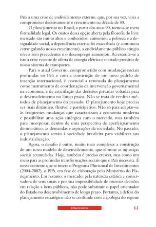País a uma crise de endividamento externo, que, por sua vez, viria a
comprometer decisivamente o crescimento na década de 80.
      O planejamento no Brasil, a partir dos anos 90, tornou-se mera
formalidade legal. Os custos dessa opção aberta pela filosofia do livre
mercado são muito altos e conhecidos: aumentou a pobreza e a de-
sigualdade social, a dependência externa foi exacerbada (e continuou
estrangulando nosso crescimento), o endividamento público atingiu
níveis sem precedentes e o desemprego aumentou. Acrescente-se a
isto a crise recente de oferta de energia elétrica e o estado precário de
nosso sistema de transportes.
      Para o atual Governo, comprometido com mudanças sociais
profundas no País e com a construção de um novo padrão de
inserção internacional, é essencial a retomada do planejamento
como instrumento de coordenação da intervenção governamental
na economia, e de articulação das decisões privadas voltadas para
o desenvolvimento no longo prazo. Não se trata de reeditar mé-
todos de planejamento do passado. O planejamento hoje precisa
ser mais dinâmico, flexível e participativo. Não só para adaptar-se
às frequentes mudanças que caracterizam a economia moderna
e possibilitar uma ação sinérgica com o mercado, mas também
para incorporar, dentro de uma perspectiva de aperfeiçoamento
democrático, as demandas e aspirações da sociedade. No passado,
o planejamento serviu à sociedade brasileira para viabilizar sua
industrialização.
      Agora, o desafio é outro, muito mais complexo: a construção
de um novo modelo de desenvolvimento, que elimine as injustiças
sociais acumuladas. Hoje, também é preciso crescer, mas como um
meio para as profundas transformações sociais que o País necessita. É
nesse contexto que se insere o Programa Plurianual de Investimentos
(2004-2007), o PPA, em fase de elaboração pelo Ministério do Pla-
nejamento. Em resumo, o mercado, pela natureza estática e conser-
vadora de seus sinais e por sua impossibilidade de orientar decisões
em relação a bens públicos, não pode substituir o papel orientador
do Estado no desenvolvimento de longo prazo. Portanto, a defesa do
planejamento estratégico não se confunde com a apologia do regime

                               Observatório                          61
 