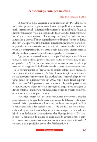 A esperança com pés no chão
                                             Folha de S.Paulo, 6-4-2003

      O Governo Lula assumiu a administração do País dentro de
uma crise grave e complexa, com fortes desequilíbrios tanto no ce-
nário internacional – a retração da economia mundial e dos fluxos de
investimentos externos, a instabilidade dos mercados financeiros e as
incertezas da guerra contra o Iraque – quanto no plano interno, onde
as tensões e desequilíbrios acumulados em diversas frentes ao longo
dos oito anos precedentes deixaram uma herança extraordinariamen-
te pesada: uma economia em situação de extrema vulnerabilidade
externa e semiparalisada, um estado debilitado pelo crescimento da
dívida pública, e um nível de desemprego aberto crescente.
      Agregue-se a isso o desmonte da capacidade operacional do es-
tado, os desequilíbrios patrimoniais associados à privatização, do qual
o episódio da AES é só um exemplo, o desmantelamento de seg-
mentos estratégicos da indústria pesada – como a construção naval
–, e o estrangulamento financeiro de alguns setores com custos ou
financiamentos indexados ao câmbio. A combinação desses fatores,
somada ao terrorismo econômico praticado no marco da disputa elei-
toral, gerou um quadro crítico em 2002, com o risco Brasil superan-
do a casa dos 2.400 pontos, a taxa de câmbio chegando próxima aos
R$4,00/US$, os preços internos ameaçando disparar e a rolagem da
dívida externa – inclusive a renovação das linhas de crédito comercial
– caindo a níveis sem precedentes.
      Naqueles momentos, em que se decidiam as eleições, a tese dos
governistas era de que Lula seria um misto de Chavez – de quem
reproduziria o populismo voluntarista, embora sem o apoio militar
e parlamentar do líder venezuelano – e de De La Rua, cuja incapa-
cidade de governar levou a Argentina a uma das piores crises de sua
história. A declaração do megainvestidor George Soros – “Serra ou
o caos” –, expressão da aliança do candidato do governo com o capi-
tal financeiro especulativo, resumia, em seu simplismo, esta visão. A
resposta a estas profecias enviesadas foi demolidora.

                              Observatório                          63
 