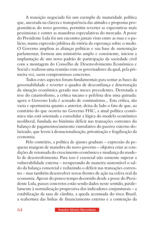 A transição negociada foi um exemplo de maturidade política
que, ancorada na clareza e transparência das atitudes e propostas pro-
gramáticas do novo governo, permitiu reverter as expectativas mais
pessimistas e conter as manobras especulativas do mercado. A posse
do Presidente Lula foi um encontro jamais visto entre as ruas e o pa-
lácio, numa expressão jubilosa da vitória da esperança sobre o medo.
O Governo ampliou as alianças políticas e sua base de sustentação
parlamentar, formou um ministério amplo e consistente, iniciou a
implantação de um novo padrão de participação da sociedade civil
com a montagem do Conselho de Desenvolvimento Econômico e
Social e realizou uma reunião com os governadores da qual, pela pri-
meira vez, saem compromissos concretos.
      Todos estes aspectos foram fundamentais para sentar as bases da
governabilidade e reverter o quadro de desconfiança e deterioração
da situação econômica gerado nos meses precedentes. Derrotada a
tese do catastrofismo, a crítica tucano e pefelista deu uma guinada:
agora o Governo Lula é acusado de continuísmo... Esta crítica, tão
vazia e oportunista quanto a anterior, deixa de lado o fato de que, ao
contrário do que ocorria no Governo FHC, a atual política econô-
mica não está orientada a consolidar a lógica do modelo econômico
neoliberal, fundada no binômio déficit nas transações correntes do
balanço de pagamentos/aumento cumulativo do passivo externo do-
larizado, que levou à desnacionalização, privatização e fragilização da
economia.
      Pelo contrário, a política de ajustes graduais – expressão da pe-
quena margem de manobra do novo governo – objetiva criar as con-
dições de retomada do crescimento econômico e mudança do mode-
lo de desenvolvimento. Para isso é essencial não somente superar a
vulnerabilidade externa – recuperando de maneira sustentável o sal-
do da balança comercial e reduzindo o déficit nas transações corren-
tes – mas também desenvolver novas frentes de ação na esfera real da
economia. Apesar do pouco tempo decorrido desde a posse do Presi-
dente Lula, passos concretos estão sendo dados neste sentido, parale-
lamente à normalização progressiva dos indicadores conjunturais – a
estabilização da taxa de câmbio, a queda acentuada do risco Brasil,
a reabertura das linhas de financiamento externo e a contenção da

64                      Senador Aloizio Mercadante
 