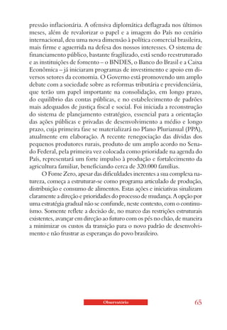 pressão inflacionária. A ofensiva diplomática deflagrada nos últimos
meses, além de revalorizar o papel e a imagem do País no cenário
internacional, deu uma nova dimensão à política comercial brasileira,
mais firme e aguerrida na defesa dos nossos interesses. O sistema de
financiamento público, bastante fragilizado, está sendo reestruturado
e as instituições de fomento – o BNDES, o Banco do Brasil e a Caixa
Econômica – já iniciaram programas de investimento e apoio em di-
versos setores da economia. O Governo está promovendo um amplo
debate com a sociedade sobre as reformas tributária e previdenciária,
que terão um papel importante na consolidação, em longo prazo,
do equilíbrio das contas públicas, e no estabelecimento de padrões
mais adequados de justiça fiscal e social. Foi iniciada a reconstrução
do sistema de planejamento estratégico, essencial para a orientação
das ações públicas e privadas de desenvolvimento a médio e longo
prazo, cuja primeira fase se materializará no Plano Plurianual (PPA),
atualmente em elaboração. A recente renegociação das dívidas dos
pequenos produtores rurais, produto de um amplo acordo no Sena-
do Federal, pela primeira vez colocada como prioridade na agenda do
País, representará um forte impulso à produção e fortalecimento da
agricultura familiar, beneficiando cerca de 320.000 famílias.
      O Fome Zero, apesar das dificuldades inerentes a sua complexa na-
tureza, começa a estruturar-se como programa articulado de produção,
distribuição e consumo de alimentos. Estas ações e iniciativas sinalizam
claramente a direção e prioridades do processo de mudança. A opção por
uma estratégia gradual não se confunde, neste contexto, com o continu-
ísmo. Somente reflete a decisão de, no marco das restrições estruturais
existentes, avançar em direção ao futuro com os pés no chão, de maneira
a minimizar os custos da transição para o novo padrão de desenvolvi-
mento e não frustrar as esperanças do povo brasileiro.




                              Observatório                          65
 