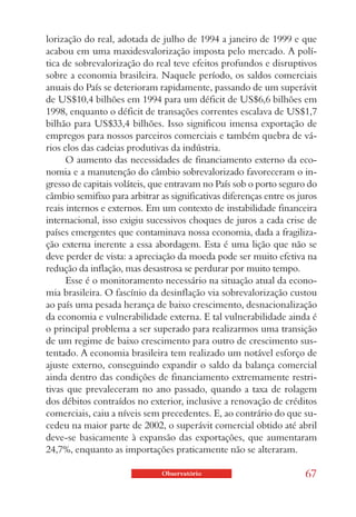 lorização do real, adotada de julho de 1994 a janeiro de 1999 e que
acabou em uma maxidesvalorização imposta pelo mercado. A polí-
tica de sobrevalorização do real teve efeitos profundos e disruptivos
sobre a economia brasileira. Naquele período, os saldos comerciais
anuais do País se deterioram rapidamente, passando de um superávit
de US$10,4 bilhões em 1994 para um déficit de US$6,6 bilhões em
1998, enquanto o déficit de transações correntes escalava de US$1,7
bilhão para US$33,4 bilhões. Isso significou imensa exportação de
empregos para nossos parceiros comerciais e também quebra de vá-
rios elos das cadeias produtivas da indústria.
      O aumento das necessidades de financiamento externo da eco-
nomia e a manutenção do câmbio sobrevalorizado favoreceram o in-
gresso de capitais voláteis, que entravam no País sob o porto seguro do
câmbio semifixo para arbitrar as significativas diferenças entre os juros
reais internos e externos. Em um contexto de instabilidade financeira
internacional, isso exigiu sucessivos choques de juros a cada crise de
países emergentes que contaminava nossa economia, dada a fragiliza-
ção externa inerente a essa abordagem. Esta é uma lição que não se
deve perder de vista: a apreciação da moeda pode ser muito efetiva na
redução da inflação, mas desastrosa se perdurar por muito tempo.
      Esse é o monitoramento necessário na situação atual da econo-
mia brasileira. O fascínio da desinflação via sobrevalorização custou
ao país uma pesada herança de baixo crescimento, desnacionalização
da economia e vulnerabilidade externa. E tal vulnerabilidade ainda é
o principal problema a ser superado para realizarmos uma transição
de um regime de baixo crescimento para outro de crescimento sus-
tentado. A economia brasileira tem realizado um notável esforço de
ajuste externo, conseguindo expandir o saldo da balança comercial
ainda dentro das condições de financiamento extremamente restri-
tivas que prevaleceram no ano passado, quando a taxa de rolagem
dos débitos contraídos no exterior, inclusive a renovação de créditos
comerciais, caiu a níveis sem precedentes. E, ao contrário do que su-
cedeu na maior parte de 2002, o superávit comercial obtido até abril
deve-se basicamente à expansão das exportações, que aumentaram
24,7%, enquanto as importações praticamente não se alteraram.

                               Observatório                          67
 