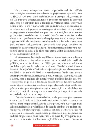 O aumento do superávit comercial permitiu reduzir o déficit
nas transações correntes do balanço de pagamentos, que caiu para
US$4,3 bilhões nos 12 meses fechados em março passado, acentuan-
do sua trajetória de queda durante o primeiro trimestre do corrente
ano. Esse é o caminho para a redução da vulnerabilidade externa, o
ponto crucial a ser equacionado para permitir a volta ao crescimen-
to econômico e à geração de empregos. A seriedade com a qual o
novo governo tem conduzido o processo de transição – desarmando
progressiva e cuidadosamente a crise econômico-financeira herda-
da com uma gestão competente da equipe econômica e assegurando
a governabilidade mediante a ampliação de sua base de sustentação
parlamentar e a adoção de uma política de participação dos diversos
segmentos da sociedade brasileira – tem sido fundamental para per-
mitir a queda do dólar e do risco país, que já voltou aos patamares do
primeiro trimestre de 2002.
      A diminuição da cotação do dólar foi importante para reduzir a
pressão sobre as dívidas das empresas e, em especial, sobre a dívida
pública, fortemente afetada, em 2002, por sua crescente indexação
ao dólar e pela escalada da taxa de câmbio. Também possibilitou a
inversão da trajetória inflacionária, cuja aceleração nos últimos meses
de 2002 e no início de 2003 também deveu-se fundamentalmente
aos impactos da desvalorização cambial. A inflação já começou a cair
e agora, com a redução de alguns preços públicos ligados aos pre-
ços externos do petróleo, tende a se consolidar essa tendência. Assim
como atuou nos momentos de alta especulativa do dólar, o BC dis-
põe de meios para corrigir a excessiva valorização e a volatilidade do
câmbio, principalmente quando provocadas pela repentina entrada
ou saída de capitais de curto prazo.
      De acordo com as circunstâncias, pode, por exemplo, comprar
divisas com fins de estabilização do mercado cambial e recompor re-
servas, mesmo que com fluxos de curto prazo, para poder agir mais
adiante, reduzindo a volatilidade da taxa de câmbio; ou utilizar ins-
trumentos tributários para melhorar a qualidade dos fluxos de capital
e ampliar a entrada do investimento produtivo; ou, principalmente,
reduzir progressiva e consistentemente as taxas de juros, para estan-
car a raiz desse surto de sobrevalorização. Não está demais insistir em

68                      Senador Aloizio Mercadante
 