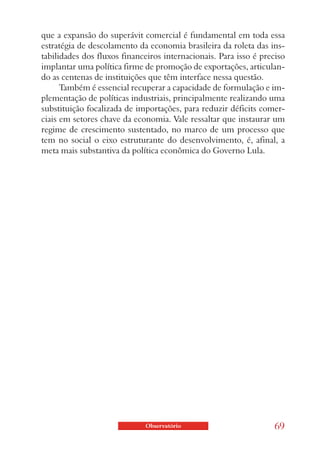 que a expansão do superávit comercial é fundamental em toda essa
estratégia de descolamento da economia brasileira da roleta das ins-
tabilidades dos fluxos financeiros internacionais. Para isso é preciso
implantar uma política firme de promoção de exportações, articulan-
do as centenas de instituições que têm interface nessa questão.
      Também é essencial recuperar a capacidade de formulação e im-
plementação de políticas industriais, principalmente realizando uma
substituição focalizada de importações, para reduzir déficits comer-
ciais em setores chave da economia. Vale ressaltar que instaurar um
regime de crescimento sustentado, no marco de um processo que
tem no social o eixo estruturante do desenvolvimento, é, afinal, a
meta mais substantiva da política econômica do Governo Lula.




                             Observatório                          69
 