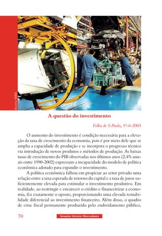 Acervo MRE




                              A questão do investimento
                                                            Folha de S.Paulo, 1º-6-2003

                   O aumento do investimento é condição necessária para a eleva-
             ção da taxa de crescimento da economia, pois é por meio dele que se
             amplia a capacidade de produção e se incorpora o progresso técnico
             via introdução de novos produtos e métodos de produção. As baixas
             taxas de crescimento do PIB observadas nos últimos anos (2,4% anu-
             ais entre 1990-2002) expressam a incapacidade do modelo de política
             econômica adotado para expandir o investimento.
                   A política econômica falhou em propiciar ao setor privado uma
             relação entre a taxa esperada de retorno do capital e a taxa de juros su-
             ficientemente elevada para estimular o investimento produtivo. Em
             realidade, ao restringir e encarecer o crédito e financeirizar a econo-
             mia, fez exatamente o oposto, proporcionando uma elevada rentabi-
             lidade diferencial ao investimento financeiro. Além disso, o quadro
             de crise fiscal permanente produzido pelo endividamento público,

             70                       Senador Aloizio Mercadante
 