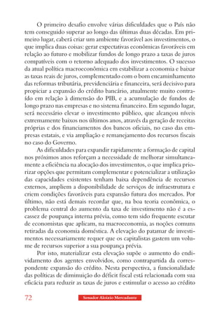 O primeiro desafio envolve várias dificuldades que o País não
tem conseguido superar ao longo das últimas duas décadas. Em pri-
meiro lugar, caberá criar um ambiente favorável aos investimentos, o
que implica duas coisas: gerar expectativas econômicas favoráveis em
relação ao futuro e mobilizar fundos de longo prazo a taxas de juros
compatíveis com o retorno adequado dos investimentos. O sucesso
da atual política macroeconômica em estabilizar a economia e baixar
as taxas reais de juros, complementado com o bom encaminhamento
das reformas tributária, previdenciária e financeira, será decisivo para
propiciar a expansão do crédito bancário, atualmente muito contra-
ído em relação à dimensão do PIB, e a acumulação de fundos de
longo prazo nas empresas e no sistema financeiro. Em segundo lugar,
será necessário elevar o investimento público, que alcançou níveis
extremamente baixos nos últimos anos, através da geração de receitas
próprias e dos financiamentos dos bancos oficiais, no caso das em-
presas estatais, e via ampliação e remanejamento dos recursos fiscais
no caso do Governo.
      As dificuldades para expandir rapidamente a formação de capital
nos próximos anos reforçam a necessidade de melhorar simultanea-
mente a eficiência na alocação dos investimentos, o que implica prio-
rizar opções que permitam complementar e potencializar a utilização
das capacidades existentes tenham baixa dependência de recursos
externos, ampliem a disponibilidade de serviços de infraestrutura e
criem condições favoráveis para expansão futura dos mercados. Por
último, não está demais recordar que, na boa teoria econômica, o
problema central do aumento da taxa de investimento não é a es-
cassez de poupança interna prévia, como tem sido frequente escutar
de economistas que aplicam, na macroeconomia, as noções comuns
retiradas da economia doméstica. A elevação do patamar de investi-
mentos necessariamente requer que os capitalistas gastem um volu-
me de recursos superior a sua poupança prévia.
      Por isto, materializar esta elevação supõe o aumento do endi-
vidamento dos agentes envolvidos, como contrapartida da corres-
pondente expansão do crédito. Nesta perspectiva, a funcionalidade
das políticas de diminuição do déficit fiscal está relacionada com sua
eficácia para reduzir as taxas de juros e estimular o acesso ao crédito

72                      Senador Aloizio Mercadante
 