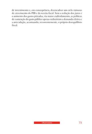 de investimento e, em consequência, desencadear um ciclo virtuoso
de crescimento do PIB e da receita fiscal. Sem a redução dos juros e
o aumento dos gastos privados, via maior endividamento, as políticas
de contenção do gasto público apenas reduziriam a demanda efetiva e
a arrecadação, acentuando, recorrentemente, o próprio desequilíbrio
fiscal.




                             Observatório                        73
 