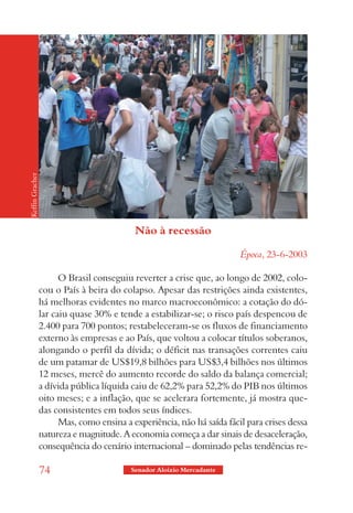 Keffin Gracher




                                           Não à recessão

                                                                        Época, 23-6-2003

                       O Brasil conseguiu reverter a crise que, ao longo de 2002, colo-
                 cou o País à beira do colapso. Apesar das restrições ainda existentes,
                 há melhoras evidentes no marco macroeconômico: a cotação do dó-
                 lar caiu quase 30% e tende a estabilizar-se; o risco país despencou de
                 2.400 para 700 pontos; restabeleceram-se os fluxos de financiamento
                 externo às empresas e ao País, que voltou a colocar títulos soberanos,
                 alongando o perfil da dívida; o déficit nas transações correntes caiu
                 de um patamar de US$19,8 bilhões para US$3,4 bilhões nos últimos
                 12 meses, mercê do aumento recorde do saldo da balança comercial;
                 a dívida pública líquida caiu de 62,2% para 52,2% do PIB nos últimos
                 oito meses; e a inflação, que se acelerara fortemente, já mostra que-
                 das consistentes em todos seus índices.
                       Mas, como ensina a experiência, não há saída fácil para crises dessa
                 natureza e magnitude. A economia começa a dar sinais de desaceleração,
                 consequência do cenário internacional – dominado pelas tendências re-

                 74                       Senador Aloizio Mercadante
 