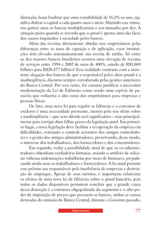 distorção, basta lembrar que uma rentabilidade de 16,5% ao ano, sig-
nifica dobrar o capital a cada quatro anos e meio. Mantido esse ritmo,
em quinze anos os bancos multiplicariam o seu tamanho por dez. A
situação piora quando se recorda que o spread é apenas uma das faces
dos custos imputados à sociedade pelos bancos.
      Além das receitas diretamente obtidas nos empréstimos pelas
diferenças entre as taxas de captação e de aplicação, essas institui-
ções têm elevado sistematicamente sua receita de tarifas. Só entre
os dez maiores bancos brasileiros ocorreu uma elevação de receitas
de serviços entre 1994 e 2002 de mais de 400%, saindo de R$3,869
bilhões para R$20,477 bilhões! Essa realidade contrasta com a insis-
tente alegação dos bancos de que a responsável pelos altos spreads é a
inadimplência, discurso sempre corroborado pelas gestões anteriores
do Banco Central. Por essa razão, foi comum justificar a necessária
modernização da Lei de Falências como sendo uma espécie de pa-
nacéia que reduziria o alto custo dos empréstimos para empresas e
pessoas físicas.
      De fato, uma nova lei para regular as falências e o concurso de
credores é uma necessidade premente, menos pelo seu efeito sobre
a inadimplência – que sem dúvida será significativo – mas principal-
mente para corrigir duas falhas graves da legislação atual. Em primei-
ro lugar, a nova legislação deve facilitar a recuperação da empresa em
dificuldades, retirando o controle acionário dos antigos controlado-
res e a gestão dos antigos administradores, preservando, desse modo,
o interesse dos trabalhadores, dos fornecedores e dos consumidores.
      Em segundo, vedar a possibilidade atual de que os ex-adminis-
tradores obtenham verdadeiras fortunas, usando o artifício de solici-
tar vultosas indenizações trabalhistas por meio de liminares, prejudi-
cando ainda mais os trabalhadores e fornecedores. A lei atual permite
esse prêmio aos responsáveis pela insolvência de empresas e destrui-
ção de empregos. Apesar de seus méritos, é importante relativizar
os efeitos de uma nova lei de falências sobre o spread bancário, pois
todos os dados disponíveis permitem concluir que a grande causa
dessa distorção é a estrutura oligopolizada do segmento e o alto po-
der de imposição de preços que possuem os bancos, ambas as causas
derivadas da omissão do Banco Central, durante o Governo passado,

                             Observatório                          77
 
