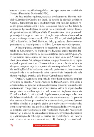 em atuar como autoridade reguladora dos aspectos concorrenciais do
Sistema Financeiro Nacional (SFN).
      As duas tabelas seguintes, extraídas do documento Sistema Judi-
cial e Mercado de Crédito no Brasil, de autoria de técnicos do Banco
Central, demonstram que a inadimplência tem tido, no período re-
cente, pouca relação com o nível dos spreads bancários. Na tabela 1,
observa-se ligeiro declínio no spread no segmento de pessoas físicas,
de aproximadamente 59% para 55%. Contrariamente, no segmento de
pessoas jurídicas, percebe-se uma elevação do spread – também modes-
ta, mas mais representativa –, de 13% para 17% no período de julho de
2000 a dezembro de 2002. Por outro lado, quando se observa o com-
portamento da inadimplência, na Tabela 2, os resultados são opostos.
      A inadimplência aumentou no segmento de pessoas físicas, sal-
tando de 5,5% para 8%, no mesmo período, sendo que se reduziu dra-
maticamente no segmento de pessoas jurídicas, caindo de 6% para 2%.
Nesse último caso, a queda em dois anos e meio foi de 2/3! A conclu-
são é quase óbvia. A inadimplência teve um papel secundário na expli-
cação dos spreads bancários. Caso contrário, o que explicaria a elevação
do spread para pessoas jurídicas, em meio a uma queda de 2/3 nos níveis
de inadimplência? A verdadeira causa do problema está na estrutura
oligopolizada e no ambiente de baixa concorrência determinado pela
frouxa regulação exercida pelo Banco Central nesse período.
      O atual Governo está empenhado em reduzir os custos e ampliar
o volume de crédito. A nova Diretoria do Banco Central tem agora a
oportunidade de reverter a situação herdada e construir um ambiente
efetivamente competitivo e desconcentrado. Além da expansão das
cooperativas de crédito, que tem sido uma orientação constante do
Presidente Lula, da utilização do depósito compulsório para abertura
de linhas especiais de microcrédito e do aproveitamento da posição
dos bancos públicos para estimular a concorrência, existem algumas
medidas simples e de rápido efeito que poderiam ser consideradas
com esse propósito: 1) a proibição de venda casada de serviços, práti-
ca unânime entre os bancos e que resulta nos chamados “pacotes de
tarifas”; 2) a adoção de um cadastro único de correntistas bancários;
3) a eliminação da cobrança de tarifas nas transferências de valores
entre contas de mesmos correntistas; e 4) eliminação das tarifas de

78                      Senador Aloizio Mercadante
 