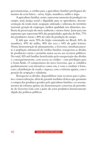 governamentais, o crédito para a agricultura familiar privilegiará ali-
mentos da cesta básica – arroz, feijão, mandioca, milho e trigo.
      A agricultura familiar, assim, representa aumento da produção no
campo, mais justiça social e dignidade para os agricultores, descon-
centração da renda rural, ocupação ordenada e soberana do território
nacional, geração de empregos, melhor qualidade nos alimentos, me-
lhoria da preservação do meio ambiente e menos fome. Justo para um
segmento que representa 84% das propriedades agrícolas do País, 77%
dos produtores rurais e 40% do valor da produção do campo.
      É dali que saem 70% do feijão consumido no Brasil, 84% da
mandioca, 49% do milho, 40% das aves e 54% do gado leiteiro.
Numa demonstração de planejamento, o Governo, simultaneamen-
te à ampliação substancial do crédito familiar, renegociou as dívidas
de produtores rurais e permitiu maior acesso aos recursos públicos.
No total, 825 mil famílias beneficiadas pela renegociação das dívidas
e, consequentemente, com acesso ao crédito – com privilégios para
o Semi-Árido. O compromisso do novo Governo, que se solidifica
gradativamente com iniciativas como esta, é com o combate à fome,
com a distribuição de renda e riqueza, com a reforma agrária, com a
geração de ocupação e cidadania.
      Renegociar as dívidas, disponibilizar mais recursos para o plan-
tio e comercialização, além de garantir medidas efetivas que garantam
a compra dos produtos gerados pela agricultura familiar e os assenta-
mentos da reforma agrária são demonstrações concretas da priorida-
de do Governo Lula com a parte do setor produtivo historicamente
alijada das políticas públicas.




82                      Senador Aloizio Mercadante
 