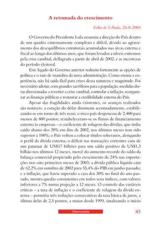 A retomada do crescimento
                                               Folha de S.Paulo, 24-8-2003

      O Governo do Presidente Lula assumiu a direção do País dentro
de um quadro extremamente complexo e difícil, devido ao agrava-
mento dos desequilíbrios estruturais acumulados nas áreas externa e
fiscal ao longo dos últimos anos, que foram levados a níveis extremos
pela crise cambial, deflagrada a partir de abril de 2002, e as incertezas
do período eleitoral.
      Esse legado do Governo anterior reduziu fortemente as opções de
política e o raio de manobra da nova administração. Como ensina a ex-
periência, não há saída fácil para crises dessa natureza e magnitude. Foi
necessário adotar, com grandes sacrifícios para a população, medidas du-
ras direcionadas a reverter a crise cambial, controlar a inflação, reorgani-
zar as finanças públicas e restaurar a credibilidade externa do País.
      Apesar das fragilidades ainda existentes, os avanços realizados
são notáveis: a cotação do dólar diminuiu acentuadamente, estabili-
zando-se em torno de três reais; o risco país despencou de 2.400 para
menos de 800 pontos; restabeleceram-se os fluxos de financiamento
externo às empresas – o coeficiente de rolagem das dívidas, que tinha
caído abaixo dos 20% em fins de 2002, nos últimos meses tem sido
superior a 100%; o País voltou a colocar títulos soberanos, alongando
o perfil da dívida externa; o déficit nas transações correntes caiu de
um patamar de US$17 bilhões para um saldo positivo de US$1,3
bilhão nos últimos 12 meses, mercê do aumento recorde do saldo da
balança comercial propiciado pelo crescimento de 24% nas exporta-
ções nos oito primeiros meses de 2003; a dívida pública líquida caiu
de 62,2% em outubro de 2002 para 55,4% do PIB em junho passado;
e a inflação, que havia superado a casa dos 30% no final do ano pas-
sado, mostra quedas consistentes em todos seus índices, com valores
inferiores a 7% numa projeção a 12 meses. O controle das variáveis
críticas – a taxa de inflação e o coeficiente de rolagem da dívida ex-
terna – permitiu três reduções consecutivas da taxa básica de juros, a
última delas de 2,5 pontos, a maior desde 1999, sinalizando o início

                                Observatório                            83
 