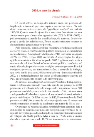 2004, o ano da virada

                                            Folha de S.Paulo, 14-12-2003

      O Brasil sofreu, ao longo dos últimos anos, um processo de
fragilização estrutural que nos expôs a sucessivas crises. Na raiz
desse processo está a aventura do “populismo cambial” do período
1995/98. Quatro anos de ajuste fiscal recessivo financiado por um
aumento sem precedentes da carga tributária (20% de 1999 a 2002) e
pela compressão da renda dos trabalhadores, via aumento do desem-
prego e queda dos salários reais, foram insuficientes para reverter os
desequilíbrios gerados naquele período.
      Pelo contrário, como a política monetária ortodoxa esterilizava
o esforço fiscal, o endividamento público continuou se expandindo
aceleradamente. A relação dívida líquida – PIB, que tinha alcançado
41,7% em 1998, fechou 2002 em 56,5%. A exacerbação dos dese-
quilíbrios cambial e fiscal ao longo de 2002 fragilizou ainda mais a
economia brasileira e “blindou” o modelo de política econômica até
então adotado, impondo severas restrições ao novo governo. Este foi
obrigado a priorizar, em uma primeira fase, o controle da inflação,
que havia batido a casa dos 30% (acumulado em 12 meses) ao final de
2002, e o restabelecimento das linhas de financiamento externo do
País, que praticamente tinham sido interrompidas.
      As medidas adotadas pelo Governo do Presidente Lula possibili-
taram o refluxo do chamado risco-país, que de um patamar de 2.400
pontos em setembro/outubro do ano passado caiu para menos de 500
pontos na atualidade, e o restabelecimento do crédito externo, com
a rolagem das dívidas das empresas alcançando níveis confortáveis e
prazos mais longos. O dólar recuou de R$3,95 em outubro de 2002
para cerca de R$2,90, e a taxa de inflação projetada para 12 meses caiu
consistentemente, situando-se atualmente em torno de 6% ao ano.
      Os avanços na reversão da crise cambial abriram caminho para a
diminuição da taxa básica de juros em nove pontos percentuais de ju-
nho até novembro passado, reduzindo-se consequentemente o custo
de rolagem da dívida pública. Mas a taxa de 17,5% ainda é muito
elevada – equivale a cerca de 11,5% em termos reais –, situando-se

86                      Senador Aloizio Mercadante
 