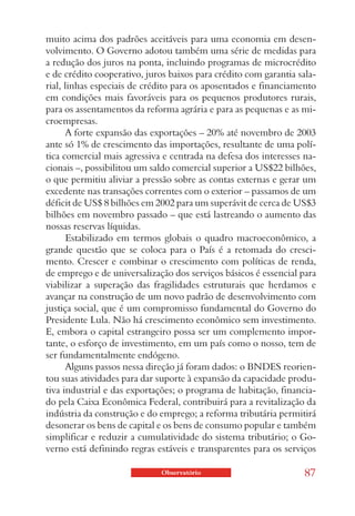 muito acima dos padrões aceitáveis para uma economia em desen-
volvimento. O Governo adotou também uma série de medidas para
a redução dos juros na ponta, incluindo programas de microcrédito
e de crédito cooperativo, juros baixos para crédito com garantia sala-
rial, linhas especiais de crédito para os aposentados e financiamento
em condições mais favoráveis para os pequenos produtores rurais,
para os assentamentos da reforma agrária e para as pequenas e as mi-
croempresas.
       A forte expansão das exportações – 20% até novembro de 2003
ante só 1% de crescimento das importações, resultante de uma polí-
tica comercial mais agressiva e centrada na defesa dos interesses na-
cionais –, possibilitou um saldo comercial superior a US$22 bilhões,
o que permitiu aliviar a pressão sobre as contas externas e gerar um
excedente nas transações correntes com o exterior – passamos de um
déficit de US$ 8 bilhões em 2002 para um superávit de cerca de US$3
bilhões em novembro passado – que está lastreando o aumento das
nossas reservas líquidas.
       Estabilizado em termos globais o quadro macroeconômico, a
grande questão que se coloca para o País é a retomada do cresci-
mento. Crescer e combinar o crescimento com políticas de renda,
de emprego e de universalização dos serviços básicos é essencial para
viabilizar a superação das fragilidades estruturais que herdamos e
avançar na construção de um novo padrão de desenvolvimento com
justiça social, que é um compromisso fundamental do Governo do
Presidente Lula. Não há crescimento econômico sem investimento.
E, embora o capital estrangeiro possa ser um complemento impor-
tante, o esforço de investimento, em um país como o nosso, tem de
ser fundamentalmente endógeno.
       Alguns passos nessa direção já foram dados: o BNDES reorien-
tou suas atividades para dar suporte à expansão da capacidade produ-
tiva industrial e das exportações; o programa de habitação, financia-
do pela Caixa Econômica Federal, contribuirá para a revitalização da
indústria da construção e do emprego; a reforma tributária permitirá
desonerar os bens de capital e os bens de consumo popular e também
simplificar e reduzir a cumulatividade do sistema tributário; o Go-
verno está definindo regras estáveis e transparentes para os serviços

                             Observatório                          87
 