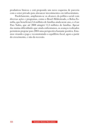 produtivos básicos e está propondo um novo esquema de parceria
com o setor privado para alavancar investimentos em infraestrutura.
     Paralelamente, ampliaram-se os alcances da política social com
diversas ações e programas, como o Brasil Alfabetizado, o Bolsa-Fa-
mília, que beneficiará 3,6 milhões de famílias ainda neste ano, e o Luz
Para Todos, que até 2008 atingirá 11,5 milhões de famílias. Apesar
das muitas dificuldades que ainda enfrentamos, os avanços realizados
permitem projetar para 2004 uma perspectiva bastante positiva. Esta-
mos virando o jogo e reconstruindo o equilíbrio fiscal, agora a partir
do crescimento, e não da recessão.




88                      Senador Aloizio Mercadante
 