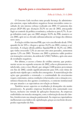 Agenda para o crescimento sustentável

                                            Folha de S.Paulo, 11-1-2004

      O Governo Lula recebeu uma pesada herança da administra-
ção anterior, cujos indicadores negativos foram invertidos como re-
sultado de um intenso esforço realizado em 2003. O aumento dos
preços (IGP–M) que alcançou 25,3% no ano de 2002, ameaçando
fugir ao controle da política econômica, reduziu-se para 8,7%. A car-
ga tributária total, que em 2002 atingiu 35,9% do PIB, manteve-se
em 2003, após ter-se elevado substancialmente ao longo dos últimos
nove anos.
      A relação crédito interno/PIB, que veio encolhendo desde 1994,
quando foi de 55% e chegou a apenas 24,3% em 2002, começa a ser
invertida. A relação dívida pública líquida/PIB de 56,3% em 2002,
que vinha crescendo 7,3% ao ano nos oito anos passados, aumentou
apenas 1,3% em 2003. Tivemos em 2003 o primeiro saldo positivo
em transações correntes, da ordem de US$3,7 bilhões, após oito anos
de resultados negativos.
      Por último, o acesso a fontes de crédito externo, que pratica-
mente secara no segundo semestre de 2002, acha-se plenamente res-
tabelecido, com o risco Brasil, que atingiu 2.400 pontos percentuais
em fins de 2002, caindo significativamente para 410, com ritmo de
queda mais rápido que a média dos emergentes. A materialização das
ações que garantirão a retomada e a continuidade do crescimento
requer, entretanto, outras condições relacionadas com a situação eco-
nômico-financeira dos agentes econômicos, o contexto institucional
em que atuarão e as expectativas em relação ao futuro.
      Também nesses aspectos os resultados já alcançados são muito
promissores. As grandes empresas brasileiras têm aumentado seus
lucros, inclusive em virtude de aplicações financeiras. As empresas
endividadas em moeda estrangeira, com a valorização da taxa de câm-
bio, fortaleceram sua situação patrimonial. As empresas exportadoras
melhoraram seus índices de capitalização, graças ao excelente desem-
penho exportador do País.

                             Observatório                           89
 
