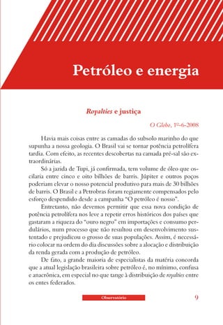 Petróleo e energia

                        Royalties e justiça
                                                   O Globo, 1º-6-2008

      Havia mais coisas entre as camadas do subsolo marinho do que
supunha a nossa geologia. O Brasil vai se tornar potência petrolífera
tardia. Com efeito, as recentes descobertas na camada pré-sal são ex-
traordinárias.
      Só a jazida de Tupi, já confirmada, tem volume de óleo que os-
cilaria entre cinco e oito bilhões de barris. Júpiter e outros poços
poderiam elevar o nosso potencial produtivo para mais de 30 bilhões
de barris. O Brasil e a Petrobras foram regiamente compensados pelo
esforço despendido desde a campanha “O petróleo é nosso”.
      Entretanto, não devemos permitir que essa nova condição de
potência petrolífera nos leve a repetir erros históricos dos países que
gastaram a riqueza do “ouro negro” em importações e consumo per-
dulários, num processo que não resultou em desenvolvimento sus-
tentado e prejudicou o grosso de suas populações. Assim, é necessá-
rio colocar na ordem do dia discussões sobre a alocação e distribuição
da renda gerada com a produção de petróleo.
      De fato, a grande maioria de especialistas da matéria concorda
que a atual legislação brasileira sobre petróleo é, no mínimo, confusa
e anacrônica, em especial no que tange à distribuição de royalties entre
os entes federados.

                              Observatório                            9
 
