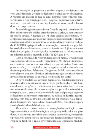 Em oposição, as pequenas e médias empresas se defrontaram
com uma demanda doméstica declinante e altos custos financeiros.
A redução em marcha da taxa de juros nominal (sete reduções con-
secutivas) e a recuperação previsível do poder aquisitivo dos salários,
uma vez retomado o crescimento, levarão ao aumento dos lucros
desse estrato produtivo.
      As medidas governamentais em favor da expansão do microcré-
dito, assim como do crédito garantido pelos salários, já vêm atuando
na mesma direção. A redução do IPI sobre veículos automotores, re-
centemente renovada por mais três meses, vem aumentando o nível de
atividade da indústria automotiva e da vasta cadeia produtiva a ela liga-
da. O BNDES, após profunda reestruturação, reassumiu seu papel de
banco de desenvolvimento e, vencida a inércia inicial, já assume uma
dinâmica apropriada à aceleração dos investimentos na infraestrutura e
na indústria, tendo já reduzido a TJLP de 12% para 11%.
      Com a conclusão da reestruturação de seu capital, será ampliada
sua capacidade de concessão de empréstimos. No plano institucional,
com destaque para as reformas tributária e previdenciária, fez-se im-
portante esforço na criação dos marcos legais requeridos para os inves-
timentos produtivos. Acha-se no Congresso a MP do novo modelo do
setor elétrico, com dois objetivos principais: redução dos riscos para os
investidores na geração de energia e modicidade das tarifas.
      O novo modelo das agências regulatórias, fundamental para a
retomada dos investimentos nos serviços públicos, diferencia fun-
cionalmente as agências, delimitando suas competências e criando
mecanismos de controle de sua atuação por parte dos ministérios,
sem prejudicar o grau de autonomia indispensável para que regulem
e fiscalizem os mercados pertinentes. A política industrial, recém-
lançada, com foco central no aumento das exportações, visa a repro-
duzir desempenhos exportadores como o de 2003, contribuindo para
a redução da vulnerabilidade externa.
      São méritos da nova política: a promoção da capacitação tecno-
lógica como fator de diferenciação e de agregação de valor aos pro-
dutos, o tratamento articulado dos aspectos tecnológicos, comerciais
e produtivos, assim como a promoção do desenvolvimento regional.
Propõe-se também o apoio governamental aos segmentos produti-

90                       Senador Aloizio Mercadante
 