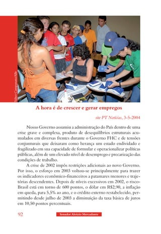 Valter Campanato/ABr




                                 A hora é de crescer e gerar empregos
                                                                      site PT Notícias, 3-5-2004

                             Nosso Governo assumiu a administração do País dentro de uma
                       crise grave e complexa, produto de desequilíbrios estruturais acu-
                       mulados em diversas frentes durante o Governo FHC e de tensões
                       conjunturais que deixaram como herança um estado endividado e
                       fragilizado em sua capacidade de formular e operacionalizar políticas
                       públicas, além de um elevado nível de desemprego e precarização das
                       condições de trabalho.
                             A crise de 2002 impôs restrições adicionais ao novo Governo.
                       Por isso, o esforço em 2003 voltou-se principalmente para trazer
                       os indicadores econômico-financeiros a patamares menores e traje-
                       tórias descendentes. Depois de níveis excessivos em 2002, o risco-
                       Brasil está em torno de 600 pontos, o dólar em R$2,90, a inflação
                       em queda, para 5,5% ao ano, e o crédito externo restabelecido, per-
                       mitindo desde julho de 2003 a diminuição da taxa básica de juros
                       em 10,50 pontos percentuais.

                       92                     Senador Aloizio Mercadante
 