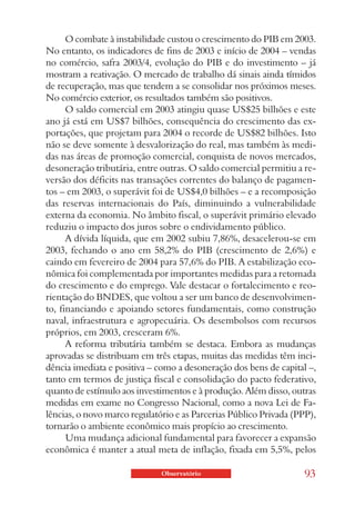 O combate à instabilidade custou o crescimento do PIB em 2003.
No entanto, os indicadores de fins de 2003 e início de 2004 – vendas
no comércio, safra 2003/4, evolução do PIB e do investimento – já
mostram a reativação. O mercado de trabalho dá sinais ainda tímidos
de recuperação, mas que tendem a se consolidar nos próximos meses.
No comércio exterior, os resultados também são positivos.
      O saldo comercial em 2003 atingiu quase US$25 bilhões e este
ano já está em US$7 bilhões, consequência do crescimento das ex-
portações, que projetam para 2004 o recorde de US$82 bilhões. Isto
não se deve somente à desvalorização do real, mas também às medi-
das nas áreas de promoção comercial, conquista de novos mercados,
desoneração tributária, entre outras. O saldo comercial permitiu a re-
versão dos déficits nas transações correntes do balanço de pagamen-
tos – em 2003, o superávit foi de US$4,0 bilhões – e a recomposição
das reservas internacionais do País, diminuindo a vulnerabilidade
externa da economia. No âmbito fiscal, o superávit primário elevado
reduziu o impacto dos juros sobre o endividamento público.
      A dívida líquida, que em 2002 subiu 7,86%, desacelerou-se em
2003, fechando o ano em 58,2% do PIB (crescimento de 2,6%) e
caindo em fevereiro de 2004 para 57,6% do PIB. A estabilização eco-
nômica foi complementada por importantes medidas para a retomada
do crescimento e do emprego. Vale destacar o fortalecimento e reo-
rientação do BNDES, que voltou a ser um banco de desenvolvimen-
to, financiando e apoiando setores fundamentais, como construção
naval, infraestrutura e agropecuária. Os desembolsos com recursos
próprios, em 2003, cresceram 6%.
      A reforma tributária também se destaca. Embora as mudanças
aprovadas se distribuam em três etapas, muitas das medidas têm inci-
dência imediata e positiva – como a desoneração dos bens de capital –,
tanto em termos de justiça fiscal e consolidação do pacto federativo,
quanto de estímulo aos investimentos e à produção. Além disso, outras
medidas em exame no Congresso Nacional, como a nova Lei de Fa-
lências, o novo marco regulatório e as Parcerias Público Privada (PPP),
tornarão o ambiente econômico mais propício ao crescimento.
      Uma mudança adicional fundamental para favorecer a expansão
econômica é manter a atual meta de inflação, fixada em 5,5%, pelos

                              Observatório                         93
 