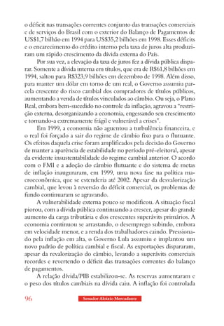 o déficit nas transações correntes conjunto das transações comerciais
e de serviços do Brasil com o exterior do Balanço de Pagamentos de
US$1,7 bilhão em 1994 para US$35,2 bilhões em 1998. Esses déficits
e o encarecimento do crédito interno pela taxa de juros alta produzi-
ram um rápido crescimento da dívida externa do País.
      Por sua vez, a elevação da taxa de juros fez a dívida pública dispa-
rar. Somente a dívida interna em títulos, que era de R$61,8 bilhões em
1994, saltou para R$323,9 bilhões em dezembro de 1998. Além disso,
para manter um dólar em torno de um real, o Governo assumiu par-
cela crescente do risco cambial dos compradores de títulos públicos,
aumentando a venda de títulos vinculados ao câmbio. Ou seja, o Plano
Real, embora bem-sucedido no controle da inflação, agravou a “restri-
ção externa, desorganizando a economia, engessando seu crescimento
e tornando-a extremamente frágil e vulnerável a crises”.
      Em 1999, a economia não aguentou a turbulência financeira, e
o real foi forçado a sair do regime de câmbio fixo para o flutuante.
Os efeitos daquela crise foram amplificados pela decisão do Governo
de manter a aparência de estabilidade no período pré-eleitoral, apesar
da evidente insustentabilidade do regime cambial anterior. O acordo
com o FMI e a adoção do câmbio flutuante e do sistema de metas
de inflação inauguraram, em 1999, uma nova fase na política ma-
croeconômica, que se estenderia até 2002. Apesar da desvalorização
cambial, que levou à reversão do déficit comercial, os problemas de
fundo continuaram se agravando.
      A vulnerabilidade externa pouco se modificou. A situação fiscal
piorou, com a dívida pública continuando a crescer, apesar do grande
aumento da carga tributária e dos crescentes superávits primários. A
economia continuou se arrastando, o desemprego subindo, embora
em velocidade menor, e a renda dos trabalhadores caindo. Pressiona-
do pela inflação em alta, o Governo Lula assumiu e implantou um
novo padrão de política cambial e fiscal. As exportações dispararam,
apesar da revalorização do câmbio, levando a superávits comerciais
recordes e revertendo o déficit das transações correntes do balanço
de pagamentos.
      A relação dívida/PIB estabilizou-se. As reservas aumentaram e
o peso dos títulos cambiais na dívida caiu. A inflação foi controlada

96                       Senador Aloizio Mercadante
 