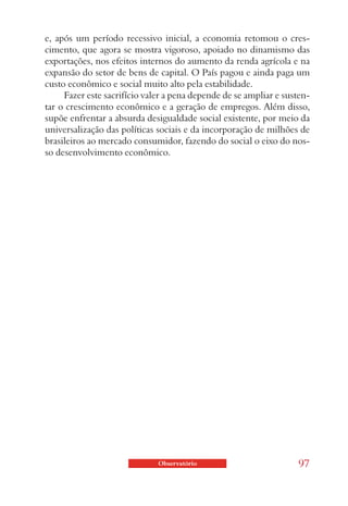 e, após um período recessivo inicial, a economia retomou o cres-
cimento, que agora se mostra vigoroso, apoiado no dinamismo das
exportações, nos efeitos internos do aumento da renda agrícola e na
expansão do setor de bens de capital. O País pagou e ainda paga um
custo econômico e social muito alto pela estabilidade.
     Fazer este sacrifício valer a pena depende de se ampliar e susten-
tar o crescimento econômico e a geração de empregos. Além disso,
supõe enfrentar a absurda desigualdade social existente, por meio da
universalização das políticas sociais e da incorporação de milhões de
brasileiros ao mercado consumidor, fazendo do social o eixo do nos-
so desenvolvimento econômico.




                              Observatório                         97
 