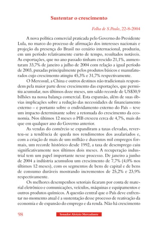 Sustentar o crescimento

                                            Folha de S.Paulo, 22-8-2004

      A nova política comercial praticada pelo Governo do Presidente
Lula, no marco do processo de afirmação dos interesses nacionais e
projeção da presença do Brasil no cenário internacional, produziu,
em um período relativamente curto de tempo, resultados notáveis.
As exportações, que no ano passado tinham crescido 21,1%, aumen-
taram 33,7% de janeiro a julho de 2004 com relação a igual período
de 2003, puxadas principalmente pelos produtos básicos e manufatu-
rados cujo crescimento atingiu 45,3% e 31,7% respectivamente.
      O Mercosul, a China e outros destinos não tradicionais respon-
dem pela maior parte desse crescimento das exportações, que permi-
tiu acumular, nos últimos doze meses, um saldo recorde de US$30,9
bilhões na nossa balança comercial. Esta expansão, além de suas ób-
vias implicações sobre a redução das necessidades de financiamento
externo – e portanto sobre o endividamento externo do País – teve
um impacto determinante sobre a retomada do crescimento da eco-
nomia. Nos últimos 12 meses o PIB cresceu cerca de 4,7%, mais do
que em qualquer ano do Governo anterior.
      As vendas do comércio se expandiram a taxas elevadas, rever-
teu-se a tendência de queda nos rendimentos dos assalariados e,
com a criação de mais de um milhão e duzentos mil empregos for-
mais, um recorde histórico desde 1992, a taxa de desemprego caiu
significativamente nos últimos dois meses. A recuperação indus-
trial tem um papel importante nesse processo. De janeiro a junho
de 2004 a indústria acumulou um crescimento de 7,7% (4,0% nos
últimos 12 meses), com os segmentos de bens de capital e de bens
de consumo duráveis mostrando incrementos de 25,2% e 23,9%
respectivamente.
      Os melhores desempenhos setoriais ficaram por conta de mate-
rial eletrônico e comunicações, veículos, máquinas e equipamentos e
outros produtos químicos. A questão central que o País deve enfren-
tar no momento atual é a sustentação desse processo de reativação da
economia e de expansão do emprego e da renda. Não há crescimento

98                     Senador Aloizio Mercadante
 