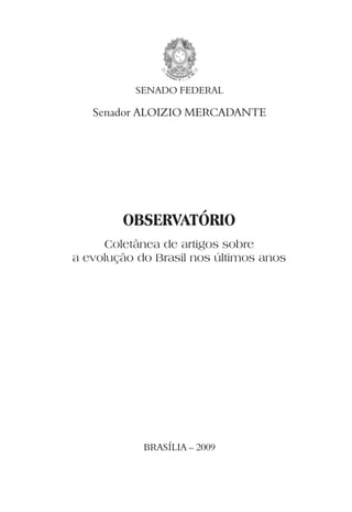 SENADO FEDERAL

   Senador ALOIZIO MERCADANTE




        OBSERVATÓRIO
     Coletânea de artigos sobre
a evolução do Brasil nos últimos anos




            BRASÍLIA – 2009
 