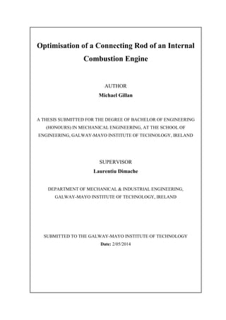 Optimisation of a Connecting Rod of an Internal
Combustion Engine
AUTHOR
Michael Gillan
A THESIS SUBMITTED FOR THE DEGREE OF BACHELOR OF ENGINEERING
(HONOURS) IN MECHANICAL ENGINEERING, AT THE SCHOOL OF
ENGINEERING, GALWAY-MAYO INSTITUTE OF TECHNOLOGY, IRELAND
SUPERVISOR
Laurentiu Dimache
DEPARTMENT OF MECHANICAL & INDUSTRIAL ENGINEERING,
GALWAY-MAYO INSTITUTE OF TECHNOLOGY, IRELAND
SUBMITTED TO THE GALWAY-MAYO INSTITUTE OF TECHNOLOGY
Date: 2/05/2014
 