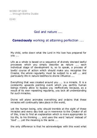 WORD OF GOD
... through Bertha Dudde
0240
God and nature ....
Consciously working at attaining perfection ....
My child, write down what the Lord in His love has prepared for
you ....
Life as a whole is based on a sequence of divinely devised lawful
processes which you simply describe as nature .... each
individual stage of development is, so to speak, a process of
lawful course of action which should make you recognise the
Creator, the whole regularity must be subject to a will .... and
particularly life in nature testifies to divine influence ....
Everything that was created around you .... is a miracle. It is a
constantly upwards pointing event which you earthly human
beings merely allow to bypass you ineffectively because, as a
result of its ever repeating regularity, you lack all understanding
for such miracles.
Divine will alone animates everything and ordains that these
miracles will continually take place in the world,
yet the human being, who should tremble at the sight of these
miracles and every day look up in reverence to the Creator of all
of this, tries to find an explanation which is more appropriate to
his life, to his thinking .... and uses the word ‘nature’ instead of
‘God’ .... yet the meaning is the same ....
the only difference is that he acknowledges with this word what
 