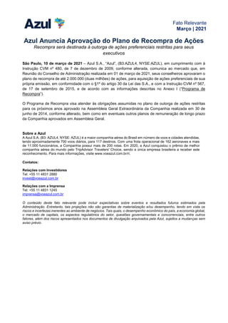 Fato Relevante
Março | 2021
Azul Anuncia Aprovação do Plano de Recompra de Ações
Recompra será destinada à outorga de ações preferenciais restritas para seus
executivos
São Paulo, 10 de março de 2021 – Azul S.A., “Azul”, (B3:AZUL4, NYSE:AZUL), em cumprimento com à
Instrução CVM nº 480, de 7 de dezembro de 2009, conforme alterada, comunica ao mercado que, em
Reunião do Conselho de Administração realizada em 01 de março de 2021, seus conselheiros aprovaram o
plano de recompra de até 2.000.000 (duas milhões) de ações, para aquisição de ações preferenciais de sua
própria emissão, em conformidade com o §1º do artigo 30 da Lei das S.A., e com a Instrução CVM nº 567,
de 17 de setembro de 2015, e de acordo com as informações descritas no Anexo I (“Programa de
Recompra”).
O Programa de Recompra visa atender às obrigações assumidas no plano de outorga de ações restritas
para os próximos anos aprovado na Assembleia Geral Extraordinária da Companhia realizada em 30 de
junho de 2014, conforme alterado, bem como em eventuais outros planos de remuneração de longo prazo
da Companhia aprovados em Assembleia Geral.
Sobre a Azul
A Azul S.A. (B3: AZUL4, NYSE: AZUL) é a maior companhia aérea do Brasil em número de voos e cidades atendidas,
tendo aproximadamente 700 voos diários, para 117 destinos. Com uma frota operacional de 162 aeronaves e mais
de 11.000 funcionários, a Companhia possui mais de 200 rotas. Em 2020, a Azul conquistou o prêmio de melhor
companhia aérea do mundo pelo TripAdvisor Travelers' Choice, sendo a única empresa brasileira a receber este
reconhecimento. Para mais informações, visite www.voeazul.com.br/ri.
Contatos:
Relações com Investidores
Tel: +55 11 4831 2880
invest@voeazul.com.br
Relações com a Imprensa
Tel: +55 11 4831 1245
imprensa@voeazul.com.br
O conteúdo deste fato relevante pode incluir expectativas sobre eventos e resultados futuros estimados pela
Administração. Entretanto, tais projeções não são garantias de materialização e/ou desempenho, tendo em vista os
riscos e incertezas inerentes ao ambiente de negócios. Tais quais, o desempenho econômico do país, a economia global,
o mercado de capitais, os aspectos regulatórios do setor, questões governamentais e concorrenciais, entre outros
fatores, além dos riscos apresentados nos documentos de divulgação arquivados pela Azul, sujeitos a mudanças sem
aviso prévio.
 