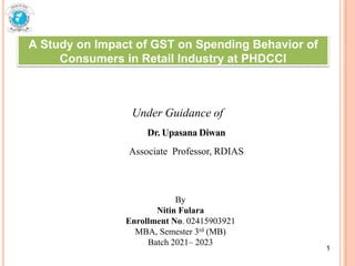A Study on Impact of GST on Spending Behavior of
Consumers in Retail Industry at PHDCCI
Under Guidance of
Dr. Upasana Diwan
Associate Professor, RDIAS
1
By
Nitin Fulara
Enrollment No. 02415903921
MBA, Semester 3rd (MB)
Batch 2021– 2023
1
 