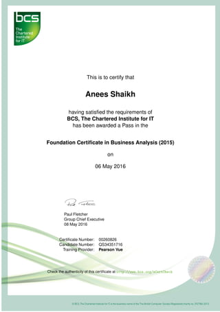 This is to certify that
Anees Shaikh
having satisﬁed the requirements of
BCS, The Chartered Institute for IT
has been awarded a Pass in the
Foundation Certiﬁcate in Business Analysis (2015)
on
06 May 2016
Paul Fletcher
Group Chief Executive
08 May 2016
Certiﬁcate Number: 00260826
Candidate Number: QS34351716
Training Provider: Pearson Vue
Check the authenticity of this certiﬁcate at http://www.bcs.org/eCertCheck
 