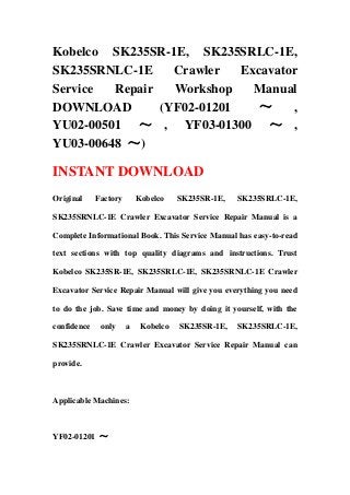 Kobelco SK235SR-1E, SK235SRLC-1E,
SK235SRNLC-1E Crawler Excavator
Service Repair Workshop Manual
DOWNLOAD (YF02-01201 ～ ,
YU02-00501 ～ , YF03-01300 ～ ,
YU03-00648 ～)
INSTANT DOWNLOAD
Original Factory Kobelco SK235SR-1E, SK235SRLC-1E,
SK235SRNLC-1E Crawler Excavator Service Repair Manual is a
Complete Informational Book. This Service Manual has easy-to-read
text sections with top quality diagrams and instructions. Trust
Kobelco SK235SR-1E, SK235SRLC-1E, SK235SRNLC-1E Crawler
Excavator Service Repair Manual will give you everything you need
to do the job. Save time and money by doing it yourself, with the
confidence only a Kobelco SK235SR-1E, SK235SRLC-1E,
SK235SRNLC-1E Crawler Excavator Service Repair Manual can
provide.
Applicable Machines:
YF02-01201 ～
 