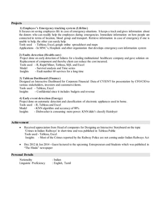 Projects
1) Employee’s Emergency tracking system (Lifeline)
It focuses on saving employees life in case of emergency situations. It keeps a track and gives information about
the donors who can readily help the employees during emergencies. Immediate information on how people are
connected in terms of location, blood group and transport. Retrieve information in case of emergency if one is
unable to help, the other can surely help.
Tools used - Tableau, Excel, google online spreadsheet and maps
Applications - In MNC’s,Hospitals and other organization that develops emergency care information system
2) Faults detection (Health care)
Project done on early detection of failures for a leading multinational healthcare company and gave solution on
Replacement of component and thereby client can reduce the cost incurred.
Tools used - R, Rapid Miner, Tableau, SQL and Excel
Model - Survival analysis and Time series
Insights - Fault number 68 survives for a long time
3) Tableau Dashboard (Finance)
Designed an Interactive Dashboard for Corporate Financial Data of CYIENT for presentation by CFO/CIO to
various stakeholders, investors and customers/clients.
Tools used - Tableau, Excel
Insights - Confidential since it includes budgets and revenue
4) Early event detection (Energy)
Project done on automatic detection and classification of electronic appliances used in home.
Tools used - R, Tableau and Excel
Model - KNN algorithm and accuracy of 90%
Insights - Dishwasher is consuming more power. KNN didn’t classify Hairdryer
Achievement
 Received appreciation from Head of companies for Designing an Interactive Storyboard on the topic
'Crimes in Indian Railways' in short time and was published in Tableau Public
Tools used - Tableau, Excel
Insights - Most of the Crimes reported by the Railway Police are not coming under Indian Railways Act
 Dec 2012 & Jan 2014 - Guest lectured to the upcoming Entrepreneurs and Students which was published in
“The Hindu” newspaper
Personal Details
Nationality : Indian
Linguistic Proficiency : English, Tamil
 