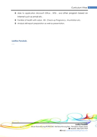 Lastika Parubak
Muan Buluminung RT/RW 04/- Kel Buluminung Kec. Penajam Paser Utara
 Mobile: 085752977909
Email: lastikaparubak@gmail.com
3Curriculum Vitae
 Able to application Microsoft Office , SPSS , and other program based on
Internet such as email etc .
 Familiar of health with Labor , KB , Check up Pragnancy , Imunitation etc.
 Analysis skill report preparation as well as presentation.
Lastika Parubak.
_ _
 