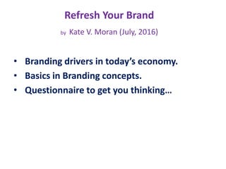 Refresh Your Brand
by Kate V. Moran (July, 2016)
• Branding drivers in today’s economy.
• Basics in Branding concepts.
• Questionnaire to get you thinking…
 