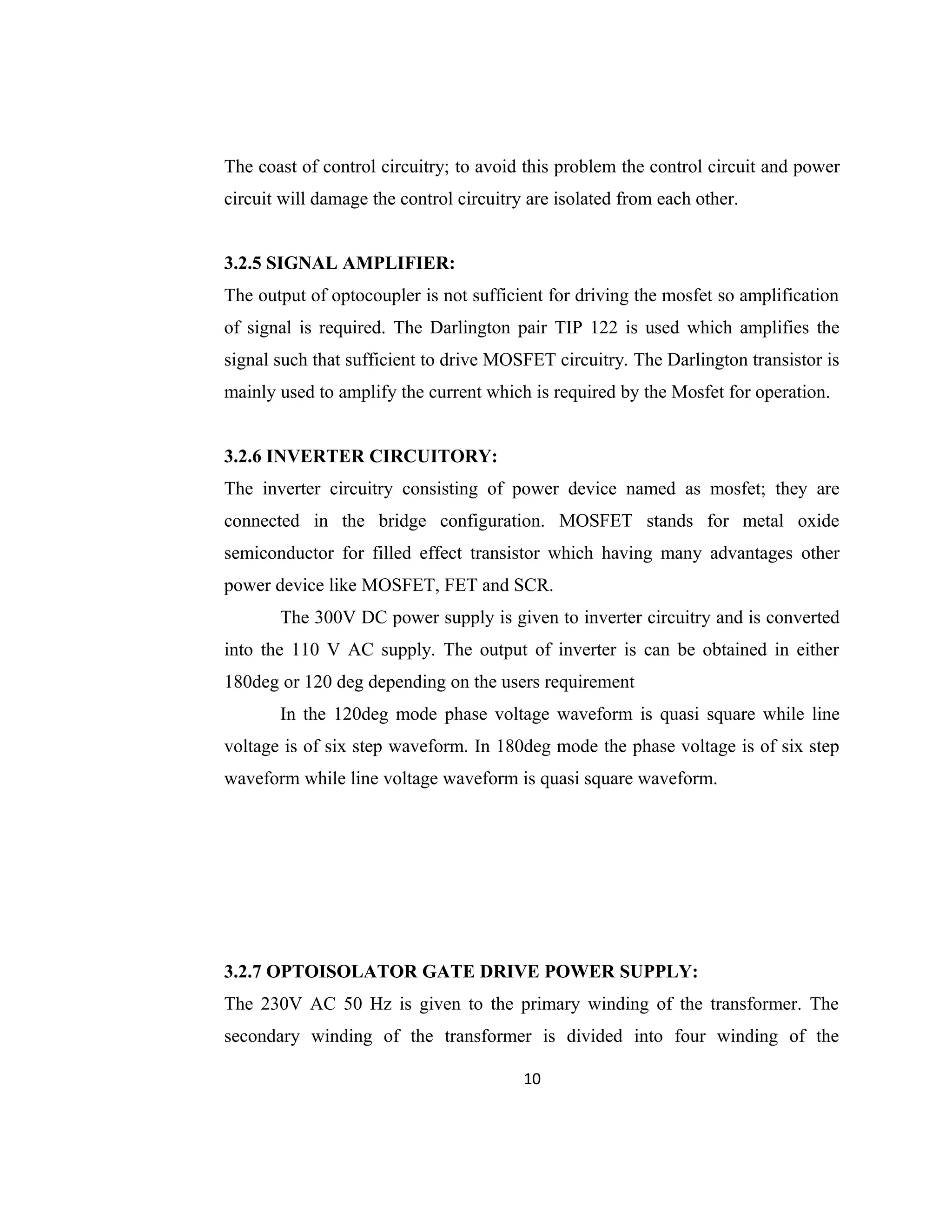 The coast of control circuitry; to avoid this problem the control circuit and power
circuit will damage the control circuitry are isolated from each other.
3.2.5 SIGNAL AMPLIFIER:
The output of optocoupler is not sufficient for driving the mosfet so amplification
of signal is required. The Darlington pair TIP 122 is used which amplifies the
signal such that sufficient to drive MOSFET circuitry. The Darlington transistor is
mainly used to amplify the current which is required by the Mosfet for operation.
3.2.6 INVERTER CIRCUITORY:
The inverter circuitry consisting of power device named as mosfet; they are
connected in the bridge configuration. MOSFET stands for metal oxide
semiconductor for filled effect transistor which having many advantages other
power device like MOSFET, FET and SCR.
The 300V DC power supply is given to inverter circuitry and is converted
into the 110 V AC supply. The output of inverter is can be obtained in either
180deg or 120 deg depending on the users requirement
In the 120deg mode phase voltage waveform is quasi square while line
voltage is of six step waveform. In 180deg mode the phase voltage is of six step
waveform while line voltage waveform is quasi square waveform.
3.2.7 OPTOISOLATOR GATE DRIVE POWER SUPPLY:
The 230V AC 50 Hz is given to the primary winding of the transformer. The
secondary winding of the transformer is divided into four winding of the
10
 