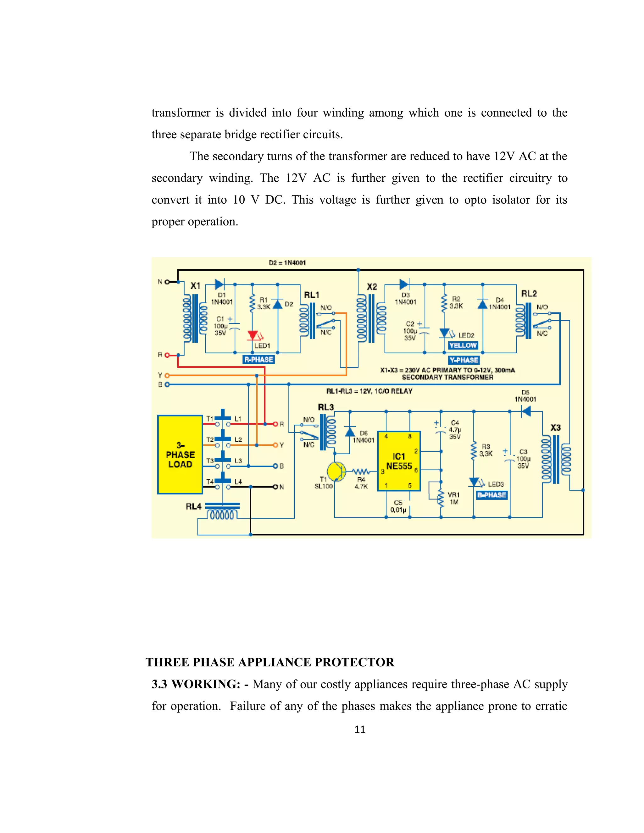 transformer is divided into four winding among which one is connected to the
three separate bridge rectifier circuits.
The secondary turns of the transformer are reduced to have 12V AC at the
secondary winding. The 12V AC is further given to the rectifier circuitry to
convert it into 10 V DC. This voltage is further given to opto isolator for its
proper operation.
THREE PHASE APPLIANCE PROTECTOR
3.3 WORKING: - Many of our costly appliances require three-phase AC supply
for operation. Failure of any of the phases makes the appliance prone to erratic
11
 